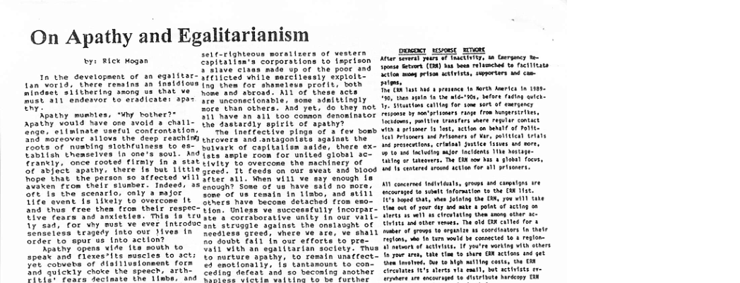 On Apathy and Egalitarianism y: Blex Hogan Tn the development of an egaliter- Lan vor1d, there remsing an insidiovs nindscr aiithering snong us that ve Bust 311 endesvor to aradlcater apas K Apatny mumbies, “uhy hother?® Apathy vould heve one avold 3 chall- 2hge, eliminate vserul controntation, 20 moreover allovs the deep reschin Foots of nusbing slothrulness to Taniish themselves tn one’s soul. And ‘rankiy, once rooted rirmiy in a stat oS¢ abject apathy, there s but iittle Tope that the parson so atfected vill Seen from thair slumber. Tndeed, as 56t 15 the scenarto, only a major Tice svent is lixely to overcome It and thus free them fron thelr respec- UiVe feara and anxietles. This fs tru 1y’Sad; for why must ve ever introduc slnsetess tragedy Into our Jives In order to spur us tnto action? eatny opens vide ite south to speak and flexes*its muscles to act: Yot cobueta of disiliusionaent fors 105 quickly choke the spesch, arth- A o ut attd he Bl e self-righteous moraitzers of vestern ipitarisn’s corporstions to imprison S’i1ave class nade up of the poor nd licesty explolts 79 thes for Sun profit, both nd sbrosd. ALl of these acts Are unconecicnable, some adeittingly Sore than others. And yet, do they not 371 have an ail too common denominator the dastardly spirit of apathy? ‘Tha (neffective plings of a fev bomb throvers and antagonisca sgainst the butvark of capitalisn saide, there ex- Vsts asple room for united globsl ac- tivity to overcona the machinecy of Sreed. 1t foeds on our sveat and blood 0o a11. Wnen i1l ve say enough 1 2nosgh? Soae of us have sals no more Some of_va £ematn in 1labo, and stili Sthera have becons detached {rom eso- Tion. Unless ve successfully incorpar- Ste’s corraborative unity n our vali- Snt strugale sgainet the onalassht of Recdless greed, vhere ve are, ve shall R0 doubt fail in our efforts to pr 11 Vith an sgatitarian soctety. Thus Yo nurture apathy, to rosain umaffect- <3 enotlonally, |5 tantamount to con- Ceding defaat and so beconing another L T s Aamthar At et o +f {nctinie, n Goerpacy - s s, (O ot b o1 mched 10 eI IEats iten ey pisen scetrists, soportars wd com i, ThaTR 1t 000 3 prasnce 10 Torh b tn 183 13, a0 e afer’s, lors (adlag setch. 7 testlns ot ing for om 107 oF emeriancy Teisore b sontyisemars inge from Nsgersires, o raite Tt behorers 10 Prsons tttien it 12 presections, crisia fustce fsives and more, a1 g saor ncidents 11he Do Tiieg o tatorrs. T G how bt 4 globa foos, T Conared it sction for a1 prisemrs. AN concrmed tdtetials, ares d camonian o et of gour sy 4o ke 4 ot of actin o0 Mares s sl 1 Clrcsating the deney otar e Liiits ad sther veses, he a1d BR catle for 4 etar o row 0 argnae 13 coodtantors tn hete Testnse b 1o 473 vod b ccopcted 1o & eglon- ‘et o etieate, 1€ yotre vorkig vith sthers 1 your are, it tiee t sre BX acticas und Gem Teroeed ot 1o Mgh we g corts, D 13 cirenites 845 alrts v eaull, S0t e i Satvigst . diatstiote